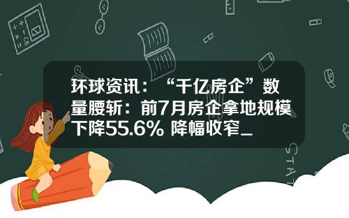 环球资讯：“千亿房企”数量腰斩：前7月房企拿地规模下降55.6% 降幅收窄_1