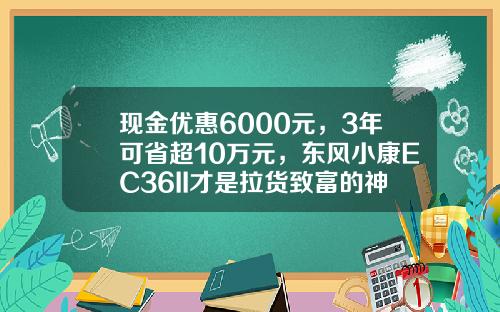 现金优惠6000元，3年可省超10万元，东风小康EC36II才是拉货致富的神器？