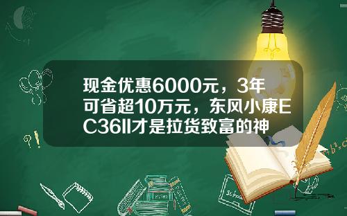 现金优惠6000元，3年可省超10万元，东风小康EC36II才是拉货致富的神器