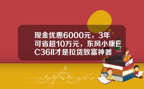 现金优惠6000元，3年可省超10万元，东风小康EC36II才是拉货致富神器