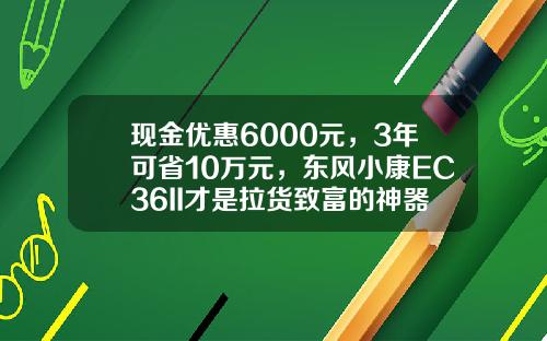 现金优惠6000元，3年可省10万元，东风小康EC36II才是拉货致富的神器？