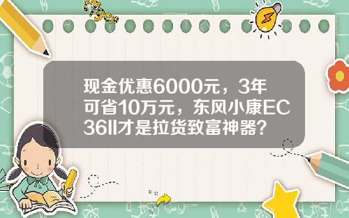现金优惠6000元，3年可省10万元，东风小康EC36II才是拉货致富神器？