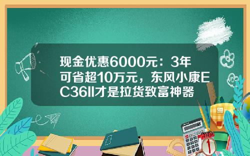 现金优惠6000元：3年可省超10万元，东风小康EC36II才是拉货致富神器