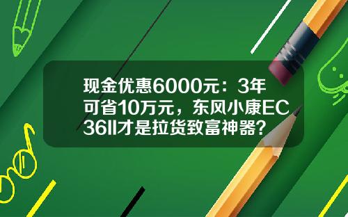 现金优惠6000元：3年可省10万元，东风小康EC36II才是拉货致富神器？