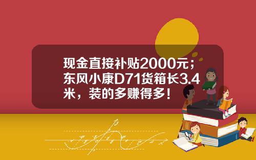 现金直接补贴2000元；东风小康D71货箱长3.4米，装的多赚得多！