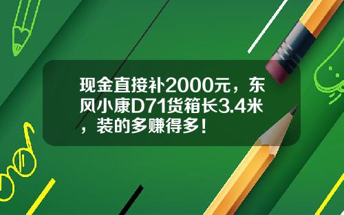 现金直接补2000元，东风小康D71货箱长3.4米，装的多赚得多！