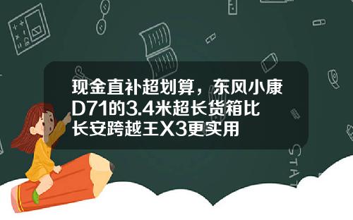 现金直补超划算，东风小康D71的3.4米超长货箱比长安跨越王X3更实用