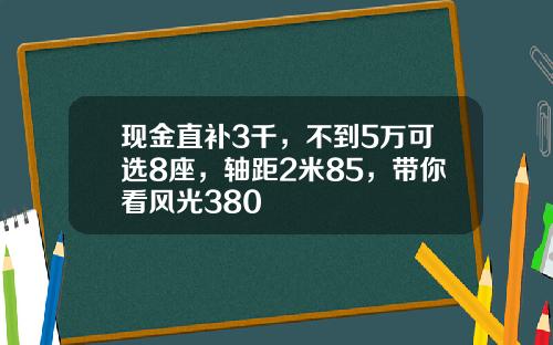 现金直补3千，不到5万可选8座，轴距2米85，带你看风光380