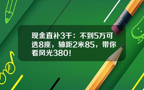 现金直补3千：不到5万可选8座，轴距2米85，带你看风光380！