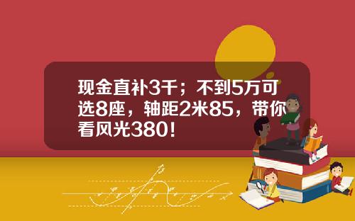 现金直补3千；不到5万可选8座，轴距2米85，带你看风光380！