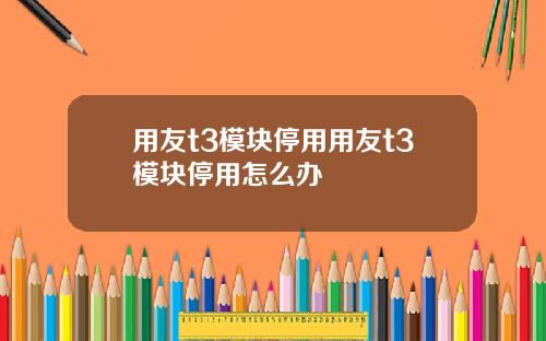 用友t3模块停用用友t3模块停用怎么办