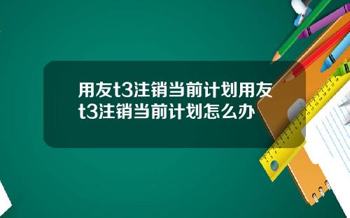 用友t3注销当前计划用友t3注销当前计划怎么办