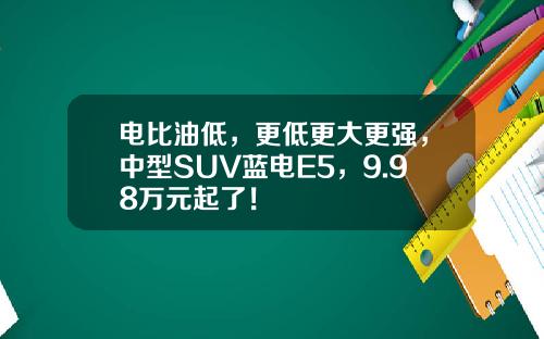 电比油低，更低更大更强，中型SUV蓝电E5，9.98万元起了！