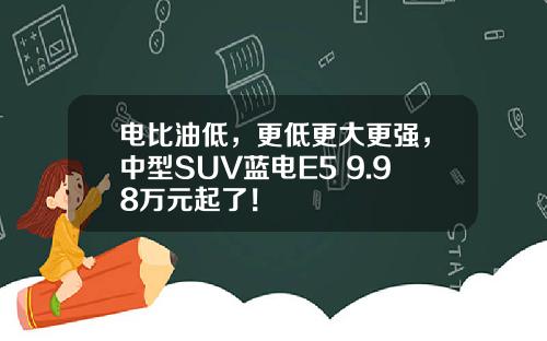 电比油低，更低更大更强，中型SUV蓝电E5 9.98万元起了！