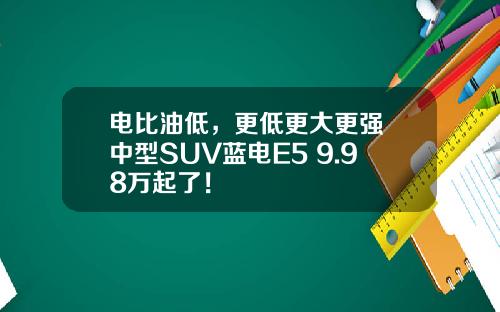 电比油低，更低更大更强 中型SUV蓝电E5 9.98万起了！
