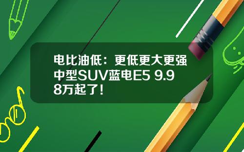 电比油低：更低更大更强 中型SUV蓝电E5 9.98万起了！