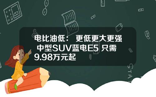 电比油低： 更低更大更强 中型SUV蓝电E5 只需9.98万元起