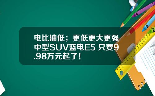 电比油低；更低更大更强 中型SUV蓝电E5 只要9.98万元起了！