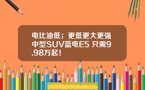 电比油低；更低更大更强 中型SUV蓝电E5 只需9.98万起！