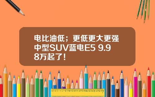 电比油低；更低更大更强 中型SUV蓝电E5 9.98万起了！
