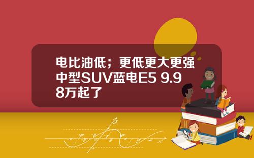 电比油低；更低更大更强 中型SUV蓝电E5 9.98万起了