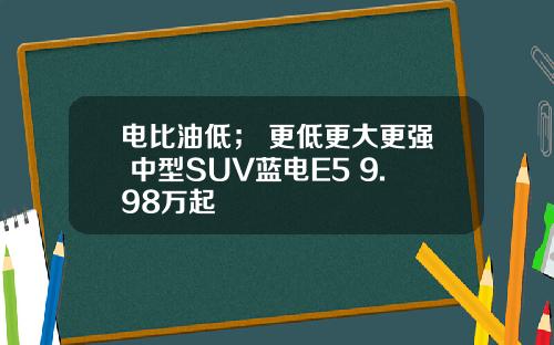 电比油低； 更低更大更强 中型SUV蓝电E5 9.98万起