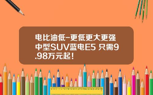 电比油低-更低更大更强 中型SUV蓝电E5 只需9.98万元起！