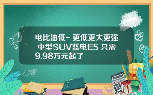 电比油低- 更低更大更强 中型SUV蓝电E5 只需9.98万元起了