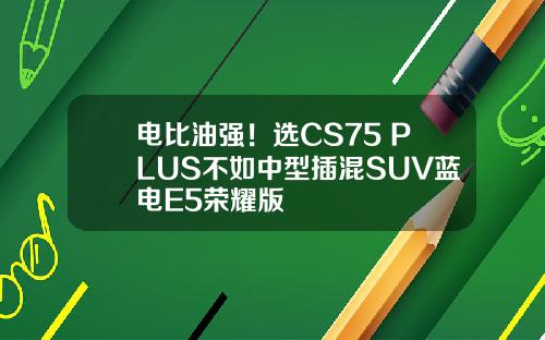 电比油强！选CS75 PLUS不如中型插混SUV蓝电E5荣耀版
