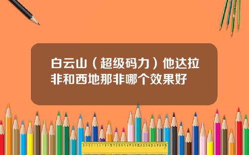 白云山（超级码力）他达拉非和西地那非哪个效果好