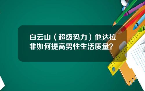 白云山（超级码力）他达拉非如何提高男性生活质量？