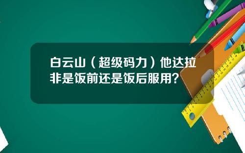 白云山（超级码力）他达拉非是饭前还是饭后服用？