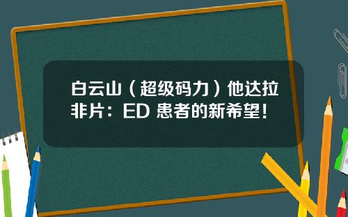 白云山（超级码力）他达拉非片：ED 患者的新希望！