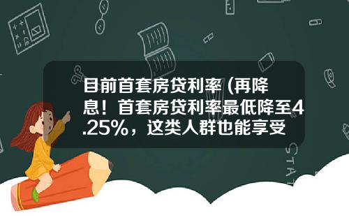 目前首套房贷利率 (再降息！首套房贷利率最低降至4.25%，这类人群也能享受)
