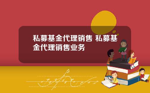 私募基金代理销售 私募基金代理销售业务