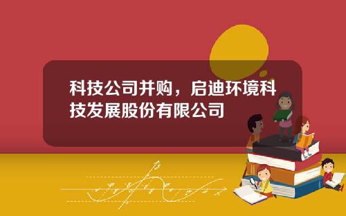 科技公司并购，启迪环境科技发展股份有限公司