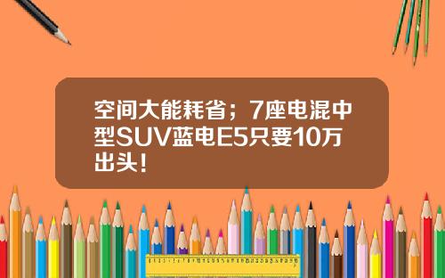 空间大能耗省；7座电混中型SUV蓝电E5只要10万出头！