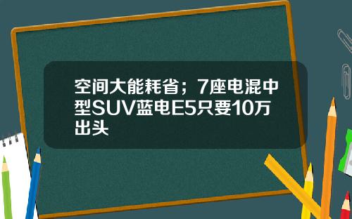 空间大能耗省；7座电混中型SUV蓝电E5只要10万出头
