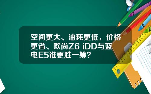 空间更大、油耗更低，价格更省、欧尚Z6 iDD与蓝电E5谁更胜一筹？