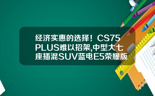 经济实惠的选择！CS75PLUS难以招架,中型大七座插混SUV蓝电E5荣耀版仅需9.98万！