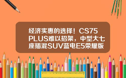 经济实惠的选择！CS75PLUS难以招架，中型大七座插混SUV蓝电E5荣耀版仅需9.98万！