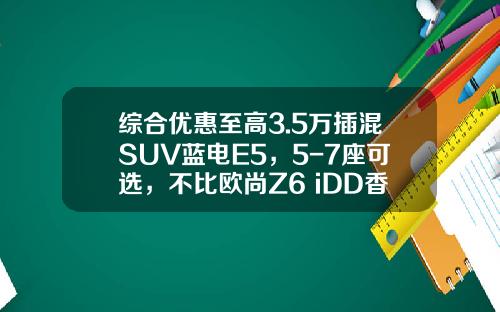 综合优惠至高3.5万插混SUV蓝电E5，5-7座可选，不比欧尚Z6 iDD香吗？