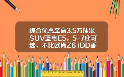 综合优惠至高3.5万插混SUV蓝电E5，5-7座可选，不比欧尚Z6 iDD香？