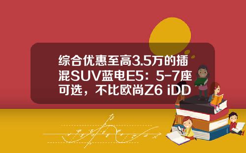 综合优惠至高3.5万的插混SUV蓝电E5：5-7座可选，不比欧尚Z6 iDD香？