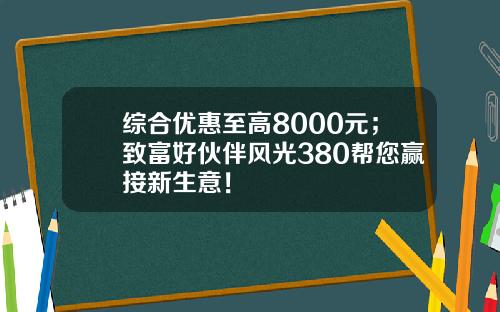 综合优惠至高8000元；致富好伙伴风光380帮您赢接新生意！