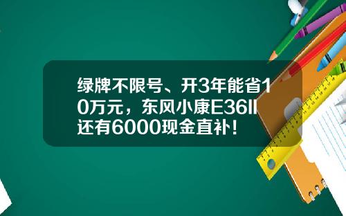 绿牌不限号、开3年能省10万元，东风小康E36II还有6000现金直补！