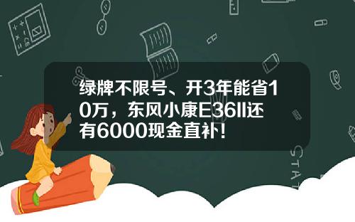 绿牌不限号、开3年能省10万，东风小康E36II还有6000现金直补！