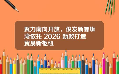 聚力南向开放，俊发新螺蛳湾依托 2026 新政打造贸易新枢纽