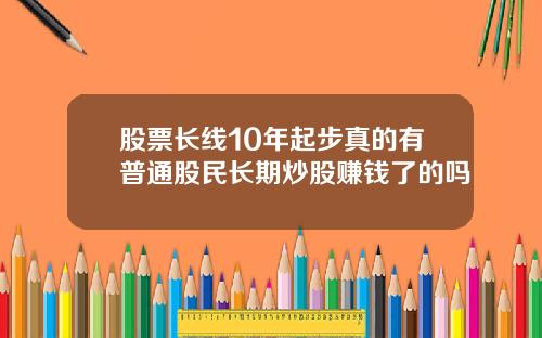 股票长线10年起步真的有普通股民长期炒股赚钱了的吗