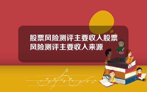 股票风险测评主要收入股票风险测评主要收入来源 股票风险测评主要收入股票风险测评主要收入来源